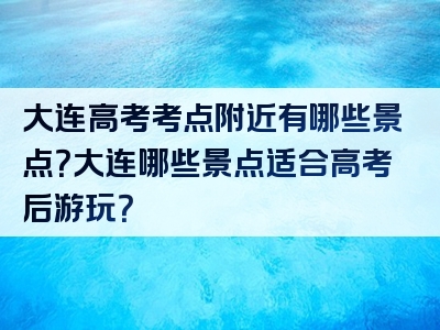 大连高考考点附近有哪些景点？大连哪些景点适合高考后游玩？