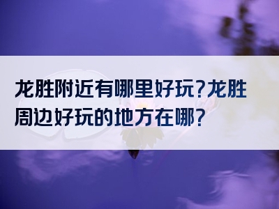 龙胜附近有哪里好玩？龙胜周边好玩的地方在哪？