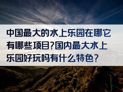 中国最大的水上乐园在哪它有哪些项目？国内最大水上乐园好玩吗有什么特色？