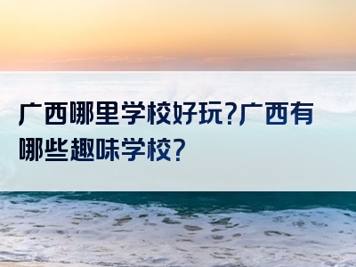 广西哪里学校好玩？广西有哪些趣味学校？