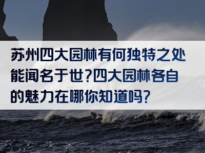 苏州四大园林有何独特之处能闻名于世？四大园林各自的魅力在哪你知道吗？