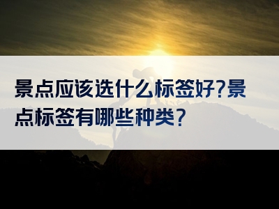 景点应该选什么标签好？景点标签有哪些种类？