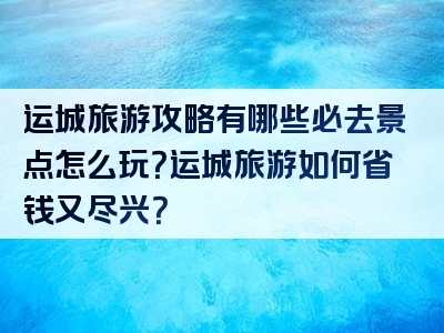 运城旅游攻略有哪些必去景点怎么玩？运城旅游如何省钱又尽兴？