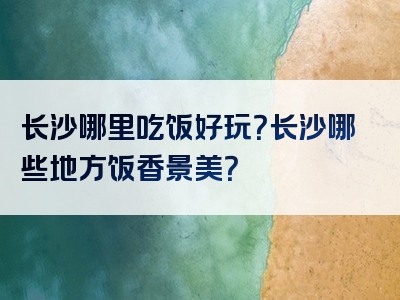 长沙哪里吃饭好玩？长沙哪些地方饭香景美？