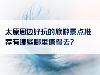 太原周边好玩的旅游景点推荐有哪些哪里值得去？