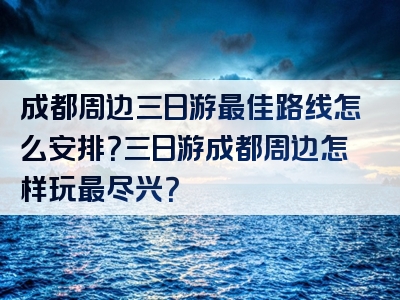 成都周边三日游最佳路线怎么安排？三日游成都周边怎样玩最尽兴？