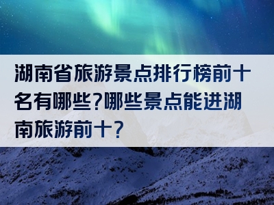 湖南省旅游景点排行榜前十名有哪些？哪些景点能进湖南旅游前十？