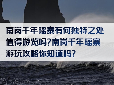 南岗千年瑶寨有何独特之处值得游览吗？南岗千年瑶寨游玩攻略你知道吗？