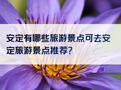 安定有哪些旅游景点可去安定旅游景点推荐？