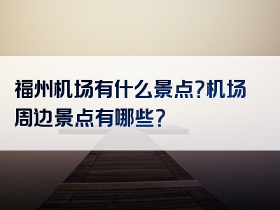 福州机场有什么景点？机场周边景点有哪些？