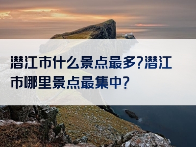 潜江市什么景点最多？潜江市哪里景点最集中？