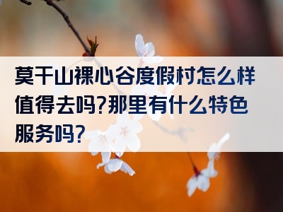 莫干山裸心谷度假村怎么样值得去吗？那里有什么特色服务吗？