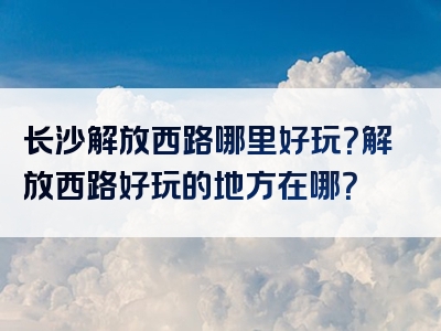 长沙解放西路哪里好玩？解放西路好玩的地方在哪？