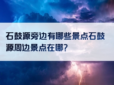 石鼓源旁边有哪些景点石鼓源周边景点在哪？