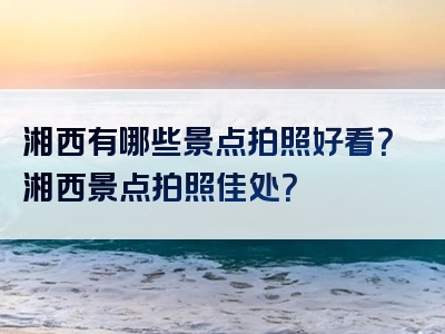 湘西有哪些景点拍照好看？湘西景点拍照佳处？