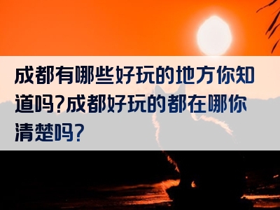 成都有哪些好玩的地方你知道吗？成都好玩的都在哪你清楚吗？