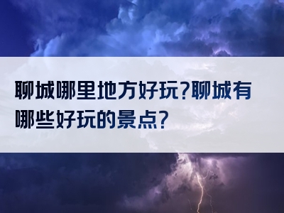 聊城哪里地方好玩？聊城有哪些好玩的景点？