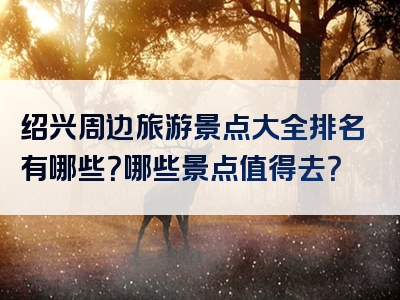 绍兴周边旅游景点大全排名有哪些？哪些景点值得去？