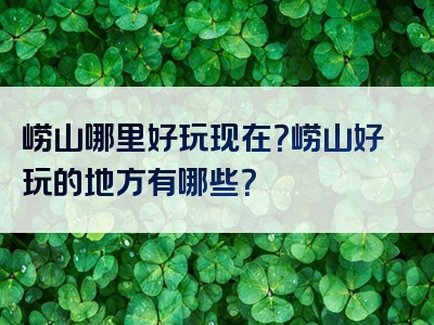 崂山哪里好玩现在？崂山好玩的地方有哪些？