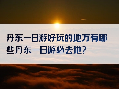 丹东一日游好玩的地方有哪些丹东一日游必去地？