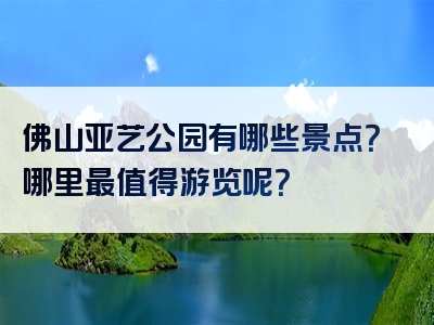 佛山亚艺公园有哪些景点？哪里最值得游览呢？