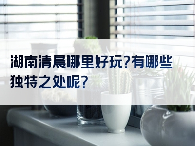 湖南清晨哪里好玩？有哪些独特之处呢？