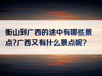 衡山到广西的途中有哪些景点？广西又有什么景点呢？