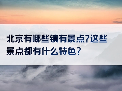 北京有哪些镇有景点？这些景点都有什么特色？