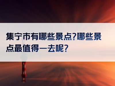 集宁市有哪些景点？哪些景点最值得一去呢？