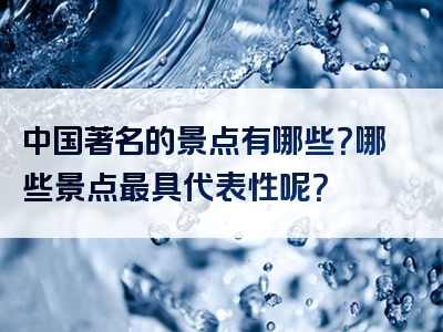 中国著名的景点有哪些？哪些景点最具代表性呢？