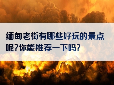 缅甸老街有哪些好玩的景点呢？你能推荐一下吗？