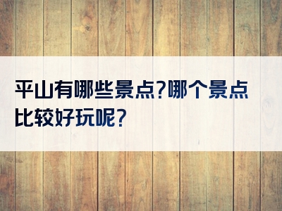 平山有哪些景点？哪个景点比较好玩呢？