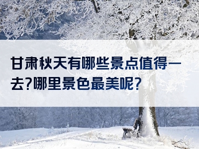 甘肃秋天有哪些景点值得一去？哪里景色最美呢？