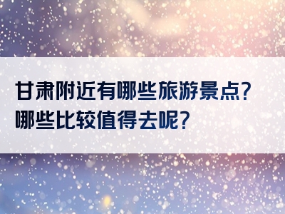 甘肃附近有哪些旅游景点？哪些比较值得去呢？