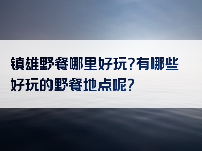 镇雄野餐哪里好玩？有哪些好玩的野餐地点呢？