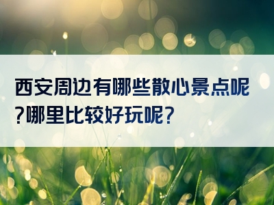 西安周边有哪些散心景点呢？哪里比较好玩呢？