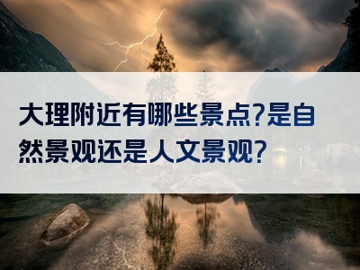 大理附近有哪些景点？是自然景观还是人文景观？