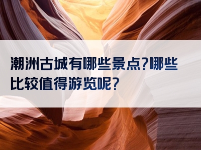 潮洲古城有哪些景点？哪些比较值得游览呢？