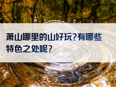 萧山哪里的山好玩？有哪些特色之处呢？