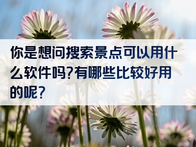 你是想问搜索景点可以用什么软件吗？有哪些比较好用的呢？