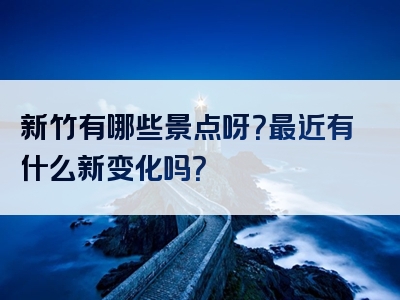 新竹有哪些景点呀？最近有什么新变化吗？