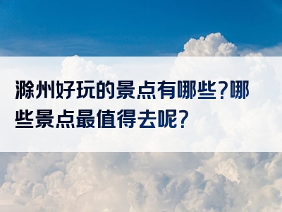 滁州好玩的景点有哪些？哪些景点最值得去呢？