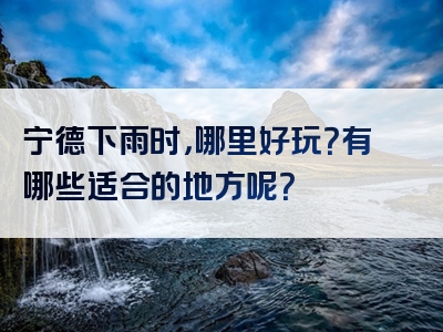 宁德下雨时，哪里好玩？有哪些适合的地方呢？