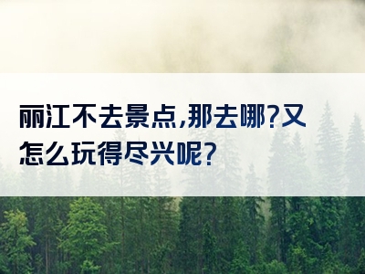 丽江不去景点，那去哪？又怎么玩得尽兴呢？