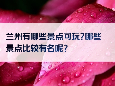 兰州有哪些景点可玩？哪些景点比较有名呢？