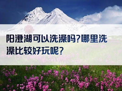 阳澄湖可以洗澡吗？哪里洗澡比较好玩呢？