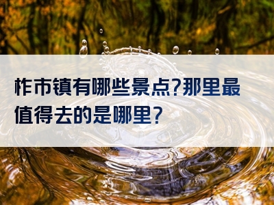 柞市镇有哪些景点？那里最值得去的是哪里？