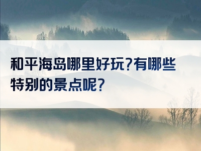 和平海岛哪里好玩？有哪些特别的景点呢？