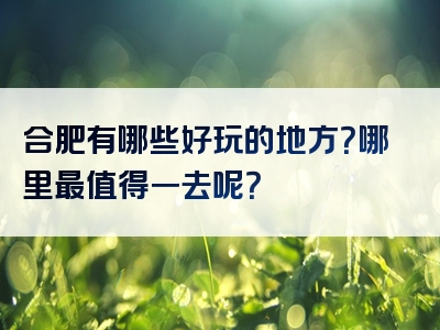 合肥有哪些好玩的地方？哪里最值得一去呢？