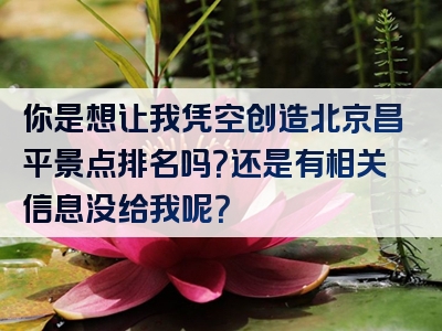 你是想让我凭空创造北京昌平景点排名吗？还是有相关信息没给我呢？